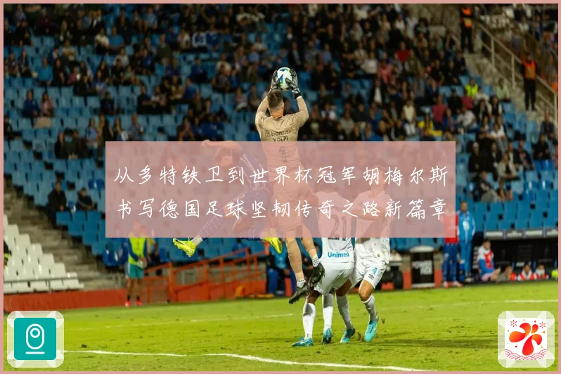 从多特铁卫到世界杯冠军胡梅尔斯书写德国足球坚韧传奇之路新篇章战术观察