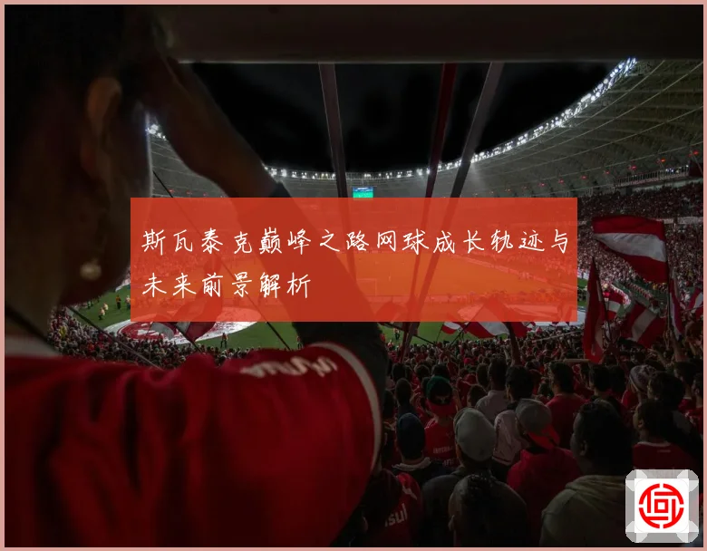 斯瓦泰克巅峰之路网球成长轨迹与未来前景解析