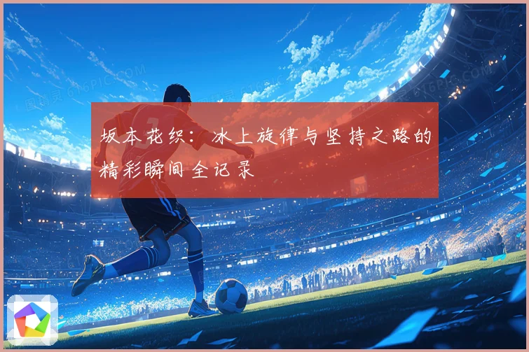 坂本花织：冰上旋律与坚持之路的精彩瞬间全记录