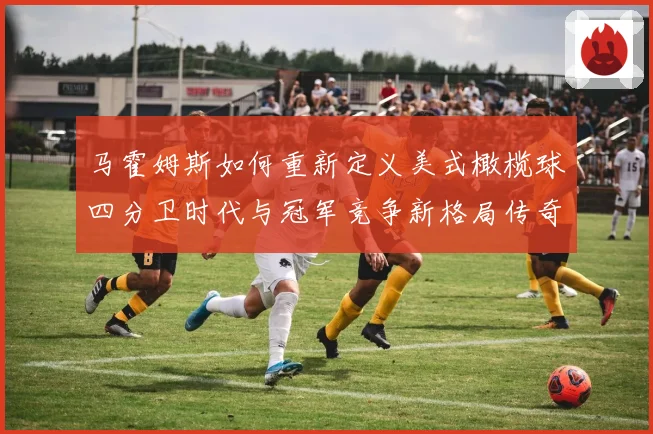 马霍姆斯如何重新定义美式橄榄球四分卫时代与冠军竞争新格局传奇