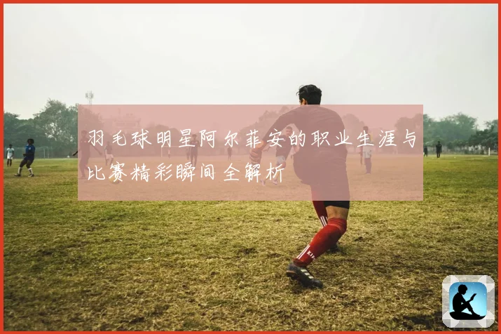 羽毛球明星阿尔菲安的职业生涯与比赛精彩瞬间全解析