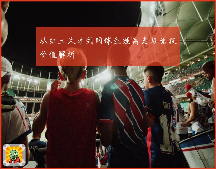 从红土天才到网球生涯高光与竞技价值解析