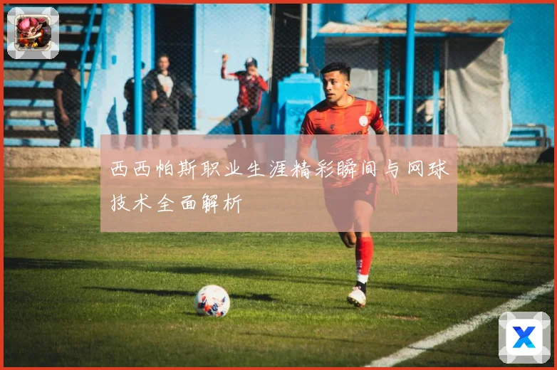西西帕斯职业生涯精彩瞬间与网球技术全面解析