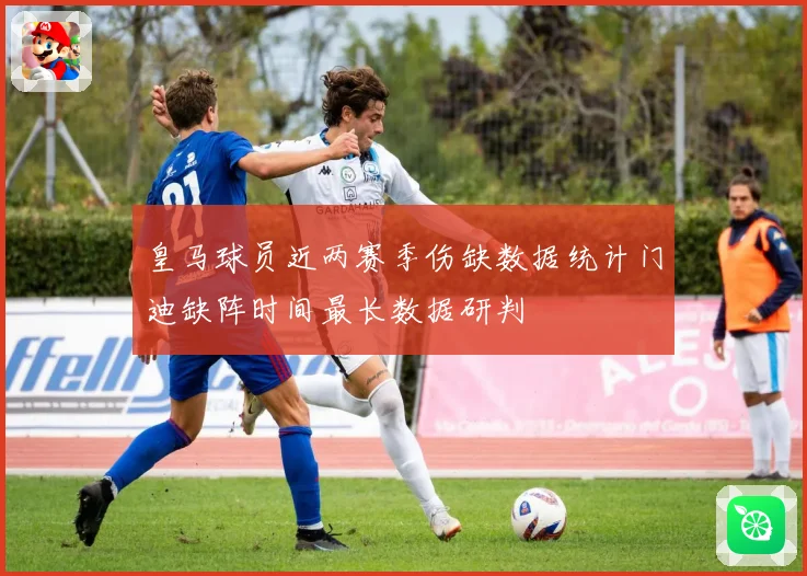 皇马球员近两赛季伤缺数据统计门迪缺阵时间最长数据研判
