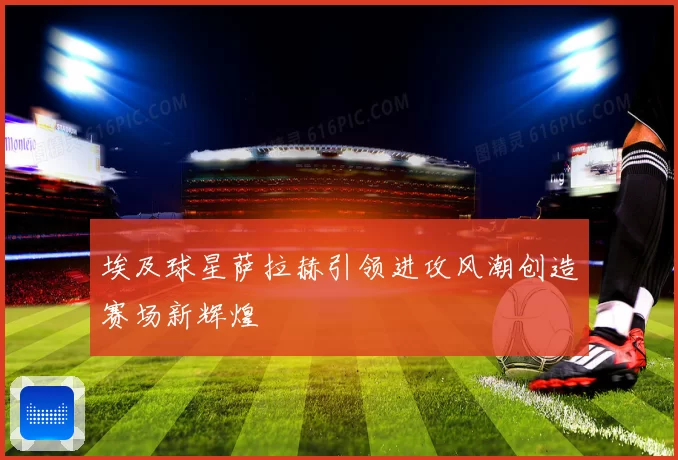 埃及球星萨拉赫引领进攻风潮创造赛场新辉煌