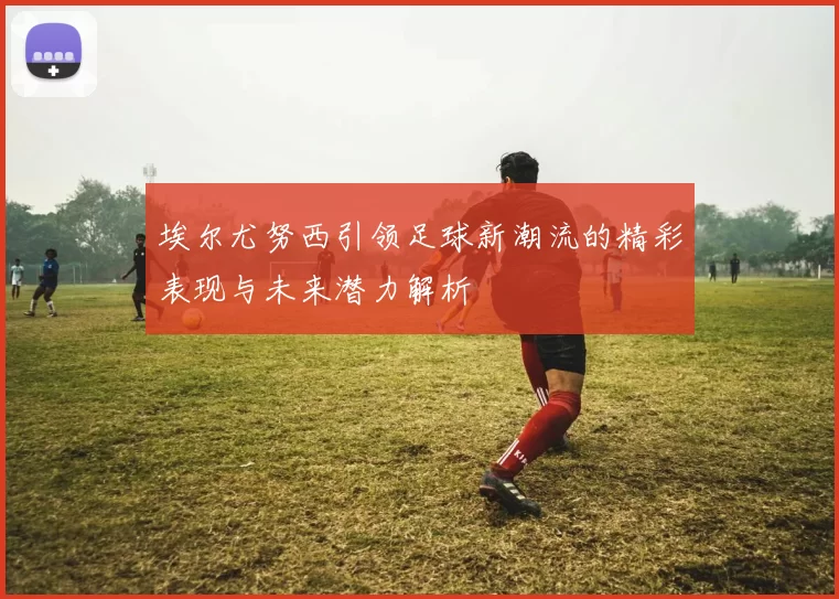 埃尔尤努西引领足球新潮流的精彩表现与未来潜力解析