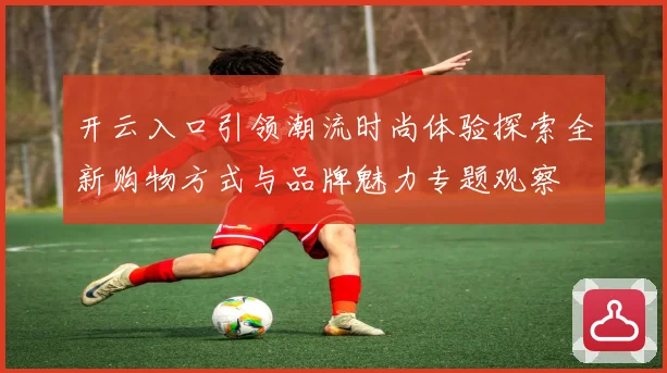 开云入口引领潮流时尚体验探索全新购物方式与品牌魅力专题观察