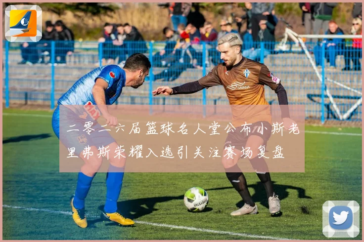 二零二六届篮球名人堂公布小斯老里弗斯荣耀入选引关注赛场复盘
