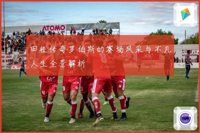 田径传奇罗伯斯的赛场风采与不凡人生全景解析