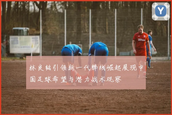 林良铭引领新一代锋线崛起展现中国足球希望与潜力战术观察