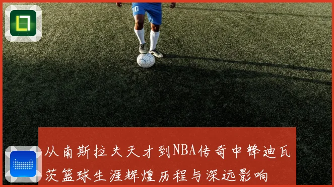 从南斯拉夫天才到NBA传奇中锋迪瓦茨篮球生涯辉煌历程与深远影响