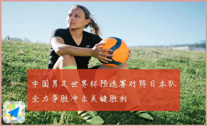 中国男足世界杯预选赛对阵日本队全力争胜冲击关键胜利