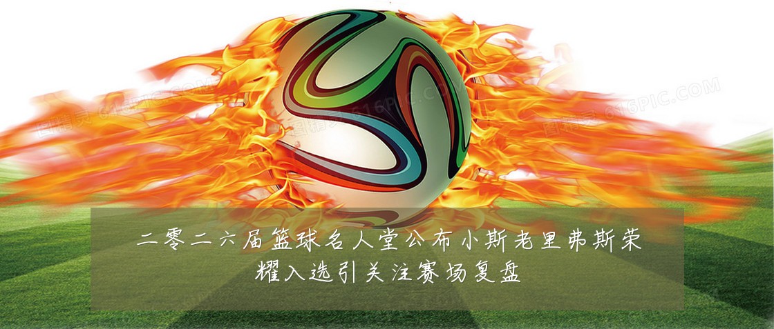 二零二六届篮球名人堂公布小斯老里弗斯荣耀入选引关注赛场复盘