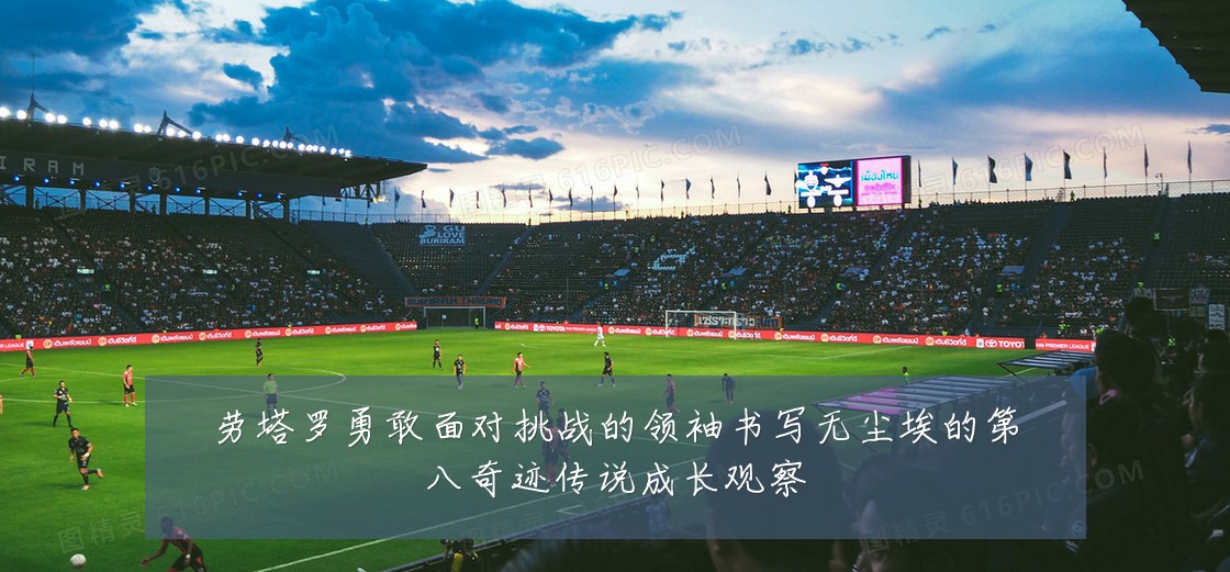 劳塔罗勇敢面对挑战的领袖书写无尘埃的第八奇迹传说成长观察